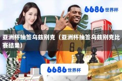 亚洲杯抽签乌兹别克（亚洲杯抽签乌兹别克比赛结果）